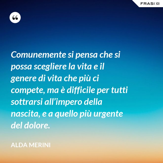 Comunemente si pensa che si possa scegliere la vita e il genere di vita che più ci compete, ma è difficile per tutti sottrarsi all’impero della nascita, e a quello più urgente del dolore. - Alda Merini