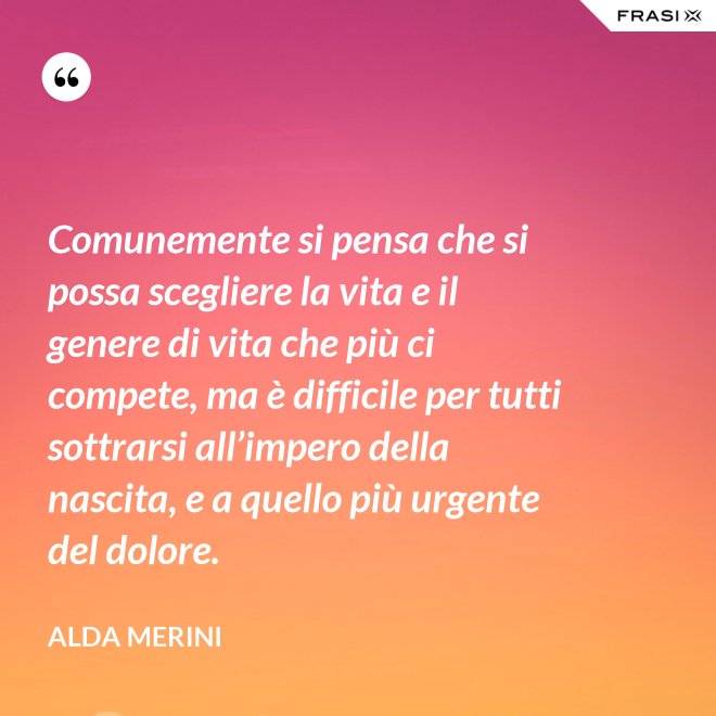 Comunemente si pensa che si possa scegliere la vita e il genere di vita che più ci compete, ma è difficile per tutti sottrarsi all’impero della nascita, e a quello più urgente del dolore. - Alda Merini