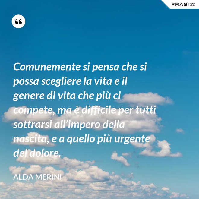 Comunemente si pensa che si possa scegliere la vita e il genere di vita che più ci compete, ma è difficile per tutti sottrarsi all’impero della nascita, e a quello più urgente del dolore. - Alda Merini