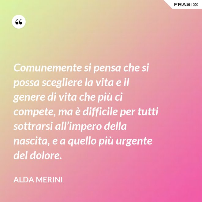 Comunemente si pensa che si possa scegliere la vita e il genere di vita che più ci compete, ma è difficile per tutti sottrarsi all’impero della nascita, e a quello più urgente del dolore. - Alda Merini
