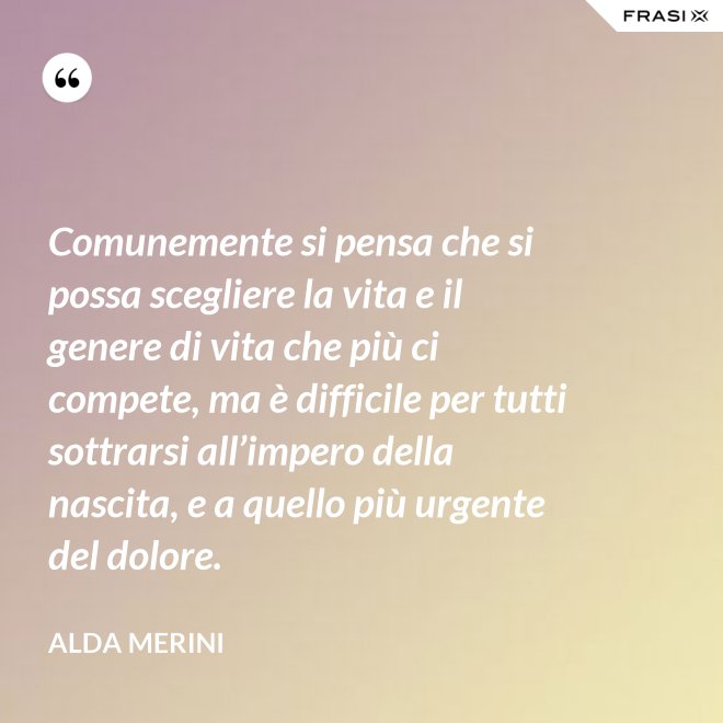 Comunemente si pensa che si possa scegliere la vita e il genere di vita che più ci compete, ma è difficile per tutti sottrarsi all’impero della nascita, e a quello più urgente del dolore. - Alda Merini