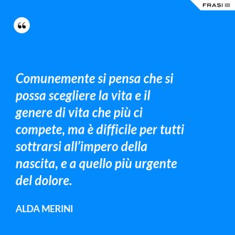 Comunemente si pensa che si possa scegliere la vita e il genere di vita che più ci compete, ma è difficile per tutti sottrarsi all’impero della nascita, e a quello più urgente del dolore. - Alda Merini