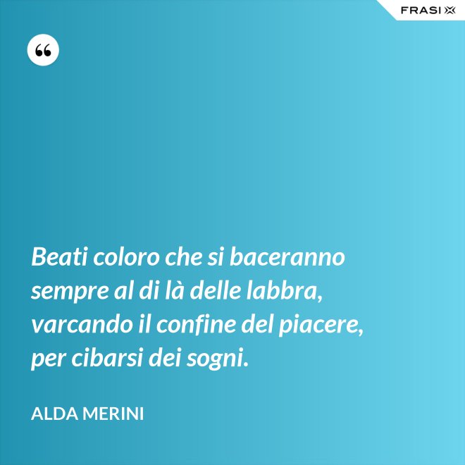 Beati coloro che si baceranno sempre al di là delle labbra, varcando il confine del piacere, per cibarsi dei sogni. - Alda Merini