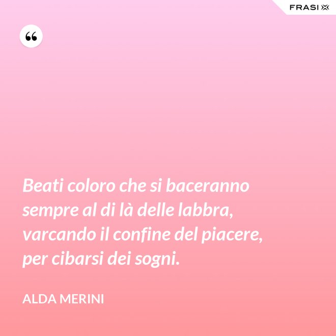 Beati coloro che si baceranno sempre al di là delle labbra, varcando il confine del piacere, per cibarsi dei sogni. - Alda Merini