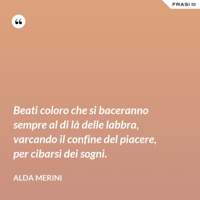 Beati coloro che si baceranno sempre al di là delle labbra, varcando il confine del piacere, per cibarsi dei sogni. - Alda Merini