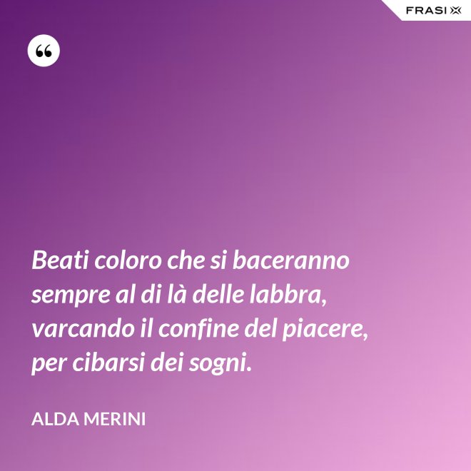Beati coloro che si baceranno sempre al di là delle labbra, varcando il confine del piacere, per cibarsi dei sogni. - Alda Merini