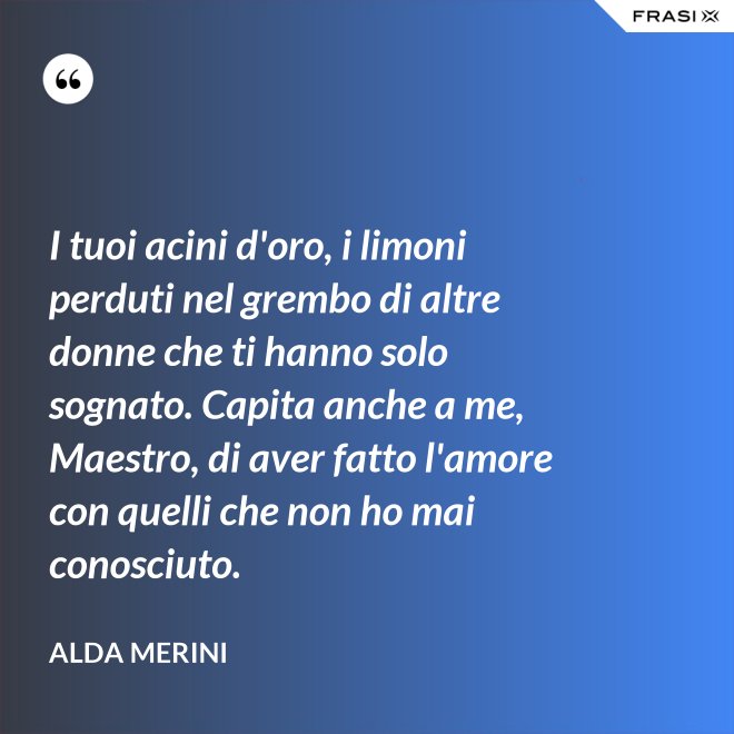 I tuoi acini d'oro, i limoni perduti nel grembo di altre donne che ti hanno solo sognato. Capita anche a me, Maestro, di aver fatto l'amore con quelli che non ho mai conosciuto. - Alda Merini