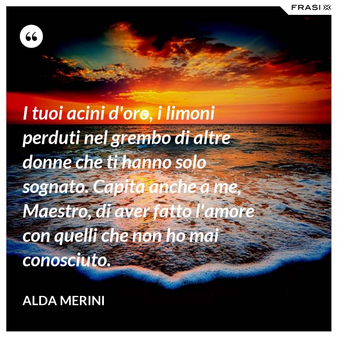 I tuoi acini d'oro, i limoni perduti nel grembo di altre donne che ti hanno solo sognato. Capita anche a me, Maestro, di aver fatto l'amore con quelli che non ho mai conosciuto. - Alda Merini