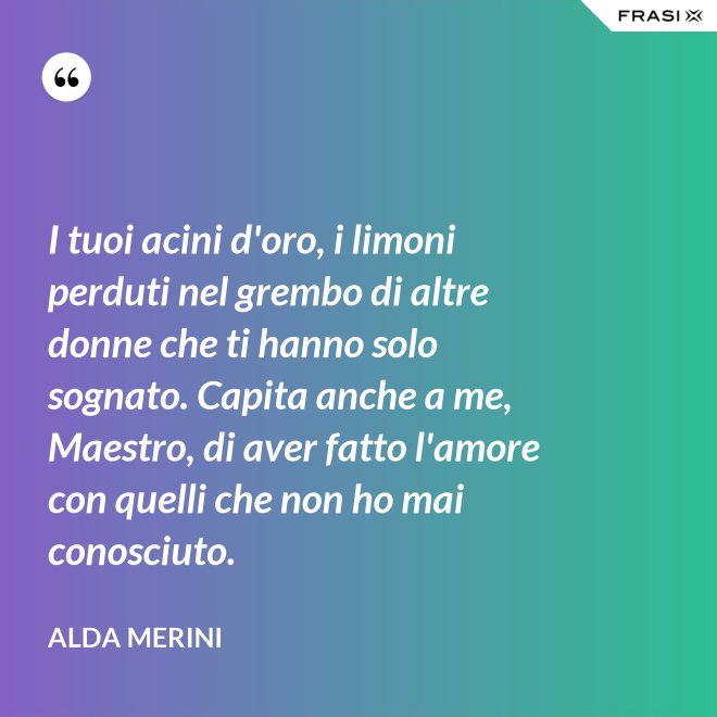 I tuoi acini d'oro, i limoni perduti nel grembo di altre donne che ti hanno solo sognato. Capita anche a me, Maestro, di aver fatto l'amore con quelli che non ho mai conosciuto. - Alda Merini