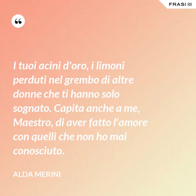 I tuoi acini d'oro, i limoni perduti nel grembo di altre donne che ti hanno solo sognato. Capita anche a me, Maestro, di aver fatto l'amore con quelli che non ho mai conosciuto. - Alda Merini