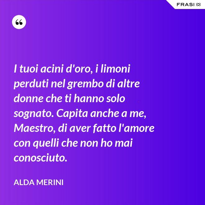 I tuoi acini d'oro, i limoni perduti nel grembo di altre donne che ti hanno solo sognato. Capita anche a me, Maestro, di aver fatto l'amore con quelli che non ho mai conosciuto. - Alda Merini