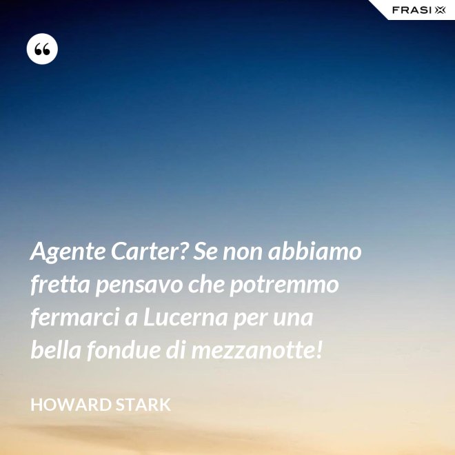 Agente Carter? Se non abbiamo fretta pensavo che potremmo fermarci a Lucerna per una bella fondue di mezzanotte! - Howard Stark