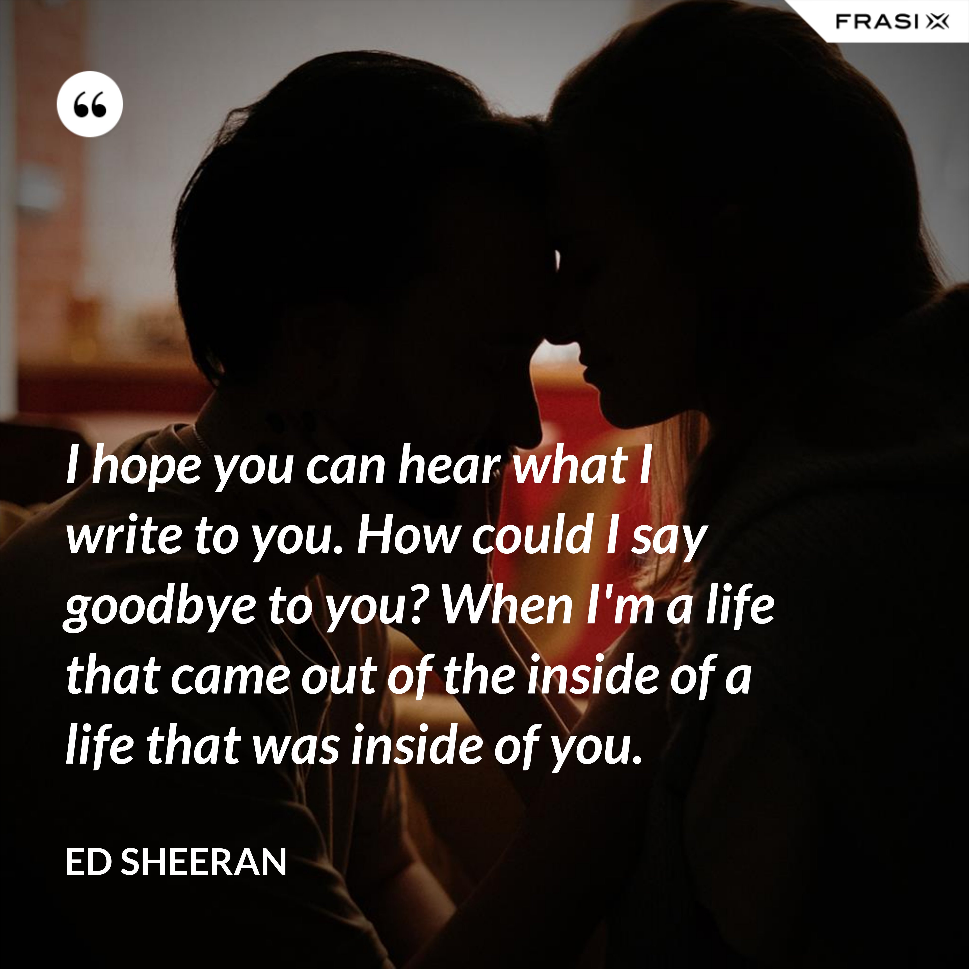 I hope you can hear what I write to you. How could I say goodbye to you? When I'm a life that came out of the inside of a life that was inside of you. - Ed Sheeran