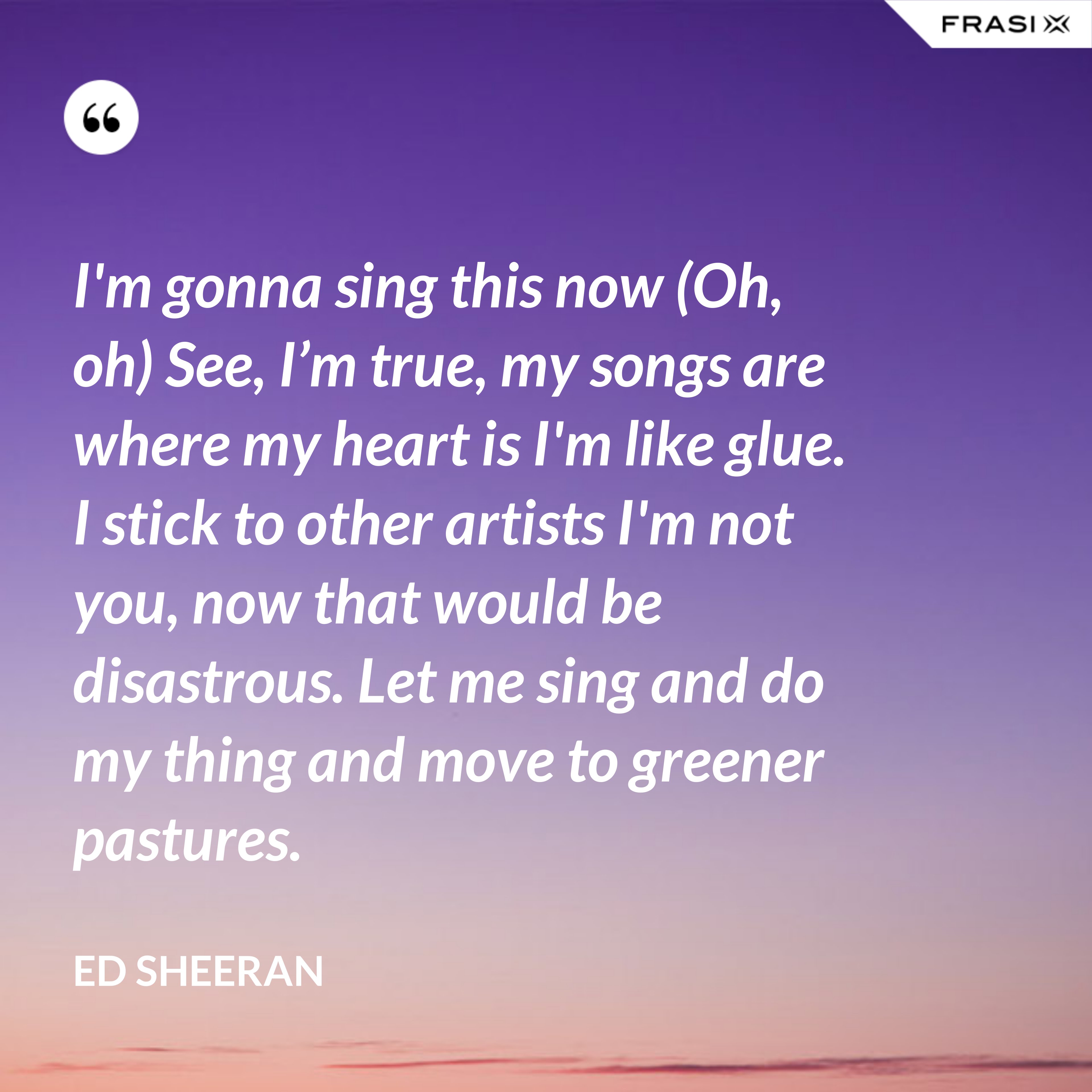 I'm gonna sing this now (Oh, oh) See, I’m true, my songs are where my heart is I'm like glue. I stick to other artists I'm not you, now that would be disastrous. Let me sing and do my thing and move to greener pastures. - Ed Sheeran