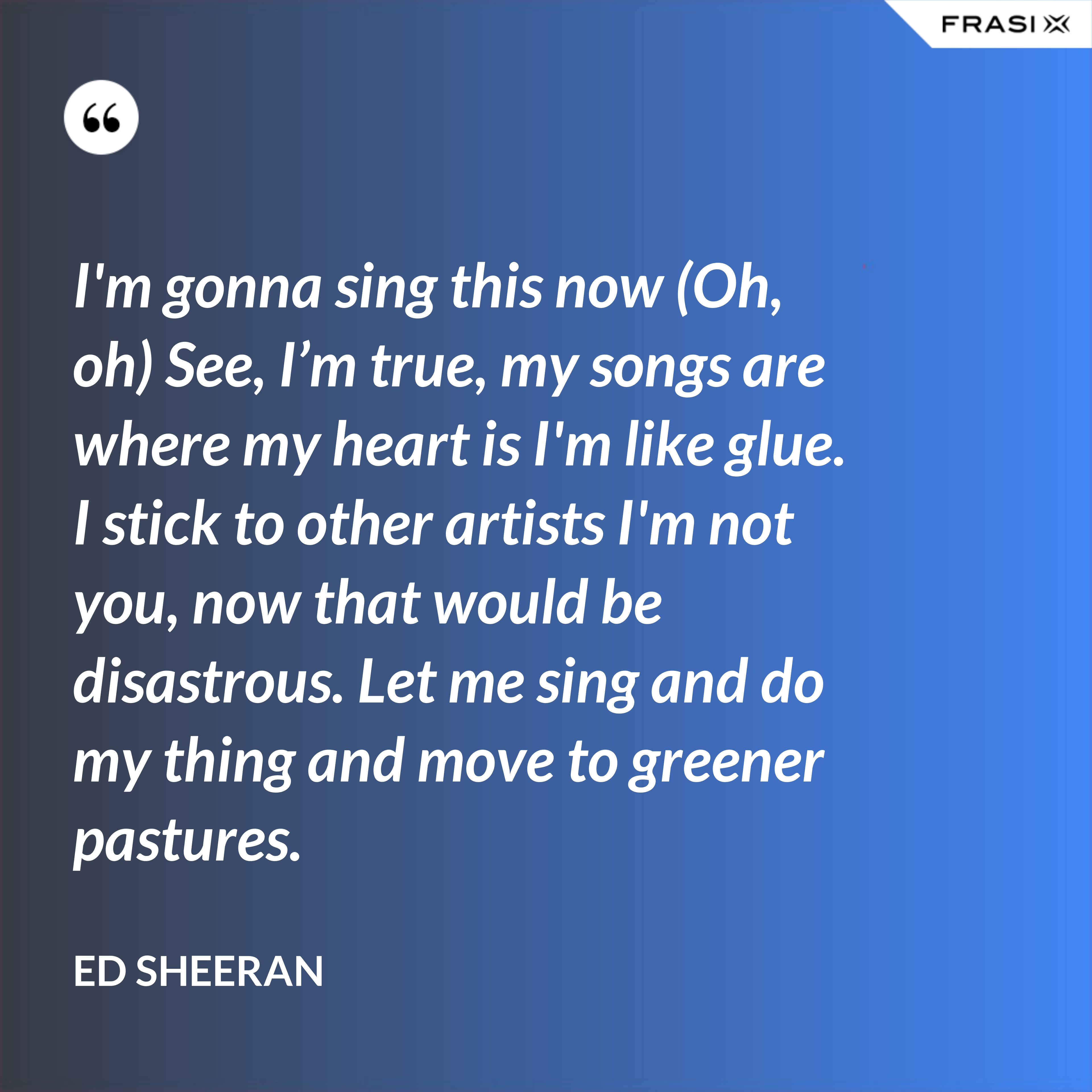 I'm gonna sing this now (Oh, oh) See, I’m true, my songs are where my heart is I'm like glue. I stick to other artists I'm not you, now that would be disastrous. Let me sing and do my thing and move to greener pastures. - Ed Sheeran