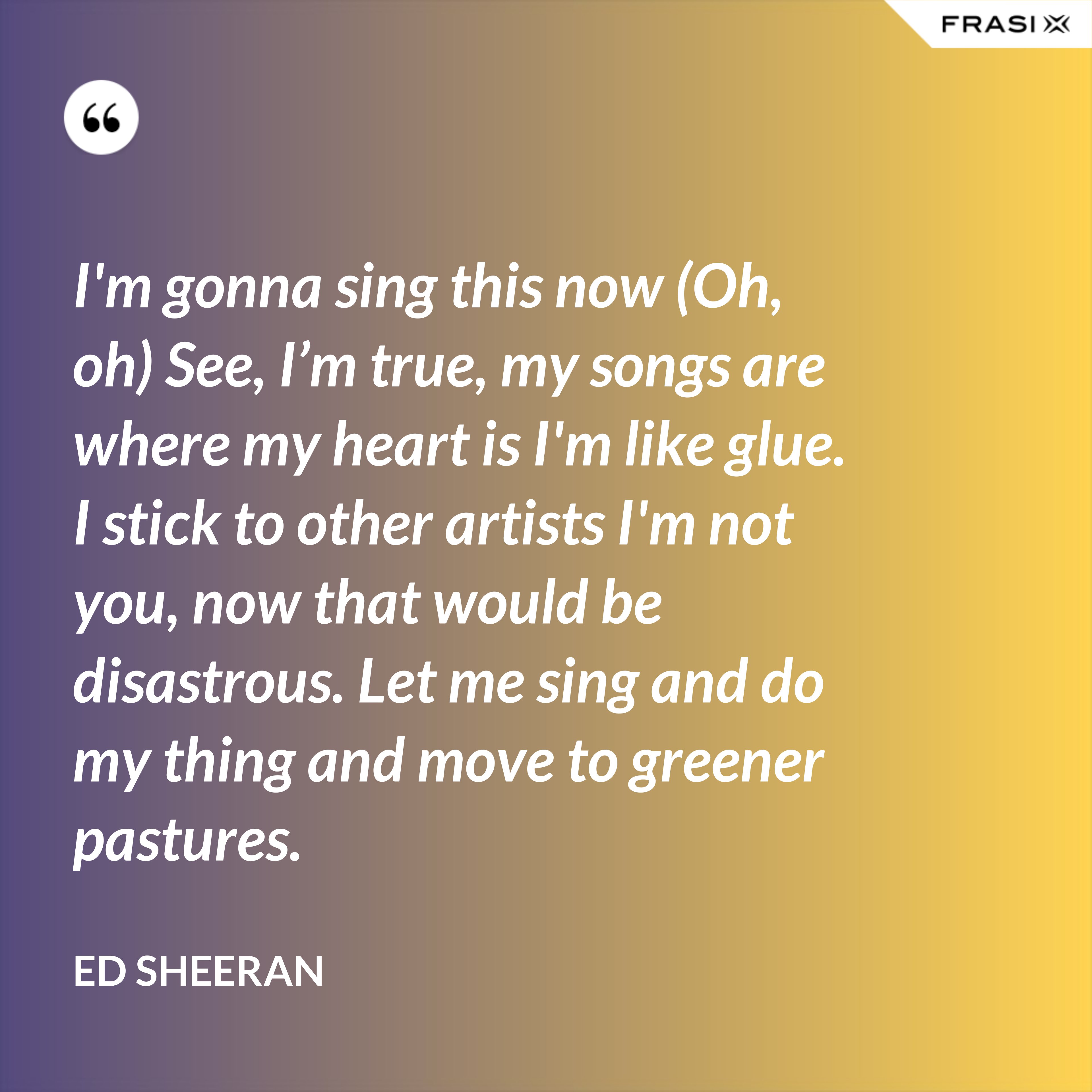 I'm gonna sing this now (Oh, oh) See, I’m true, my songs are where my heart is I'm like glue. I stick to other artists I'm not you, now that would be disastrous. Let me sing and do my thing and move to greener pastures. - Ed Sheeran