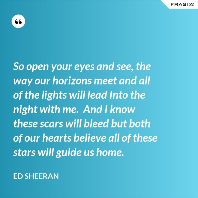So open your eyes and see, the way our horizons meet and all of the lights will lead Into the night with me.  And I know these scars will bleed but both of our hearts believe all of these stars will guide us home. - Ed Sheeran