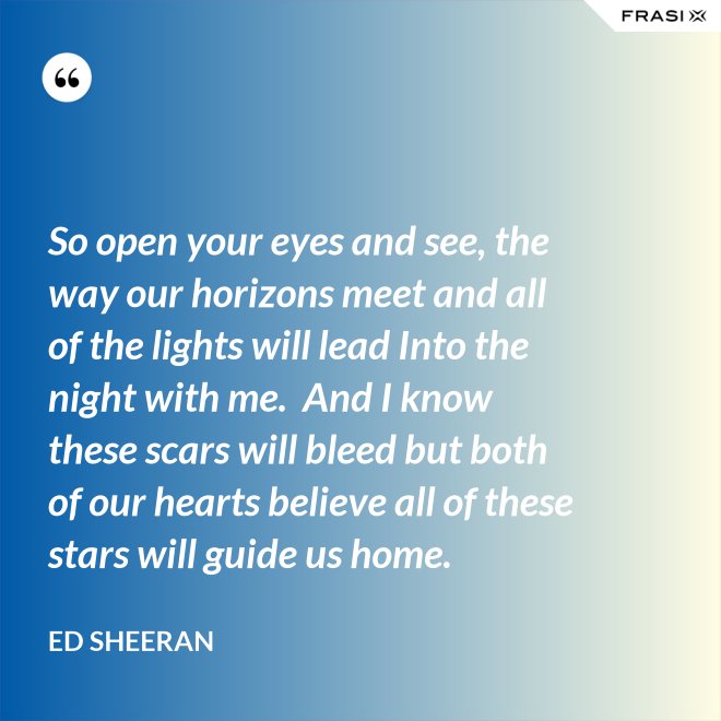 So open your eyes and see, the way our horizons meet and all of the lights will lead Into the night with me.  And I know these scars will bleed but both of our hearts believe all of these stars will guide us home. - Ed Sheeran