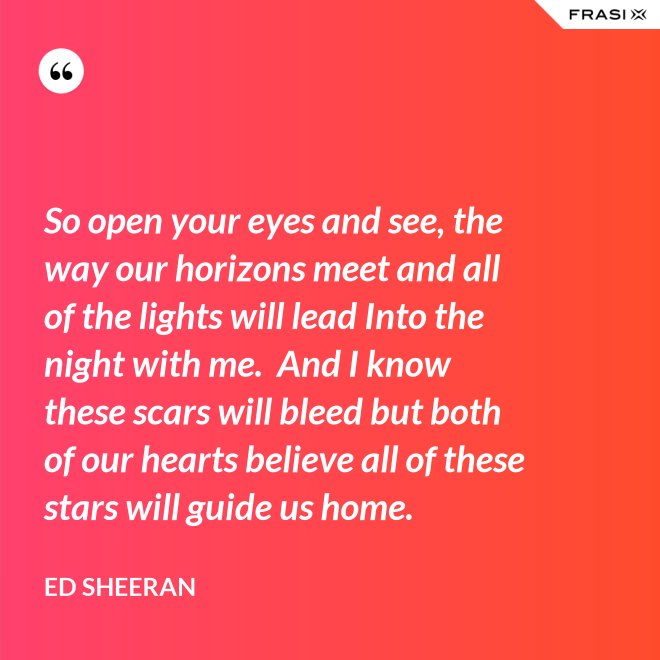 So open your eyes and see, the way our horizons meet and all of the lights will lead Into the night with me.  And I know these scars will bleed but both of our hearts believe all of these stars will guide us home. - Ed Sheeran