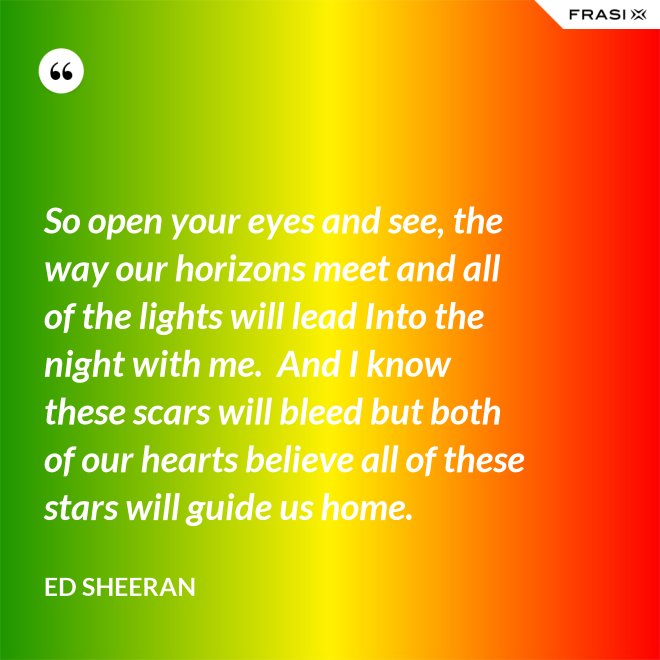 So open your eyes and see, the way our horizons meet and all of the lights will lead Into the night with me.  And I know these scars will bleed but both of our hearts believe all of these stars will guide us home. - Ed Sheeran