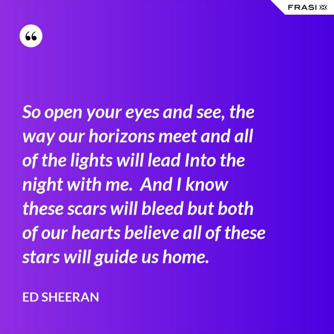So open your eyes and see, the way our horizons meet and all of the lights will lead Into the night with me.  And I know these scars will bleed but both of our hearts believe all of these stars will guide us home. - Ed Sheeran