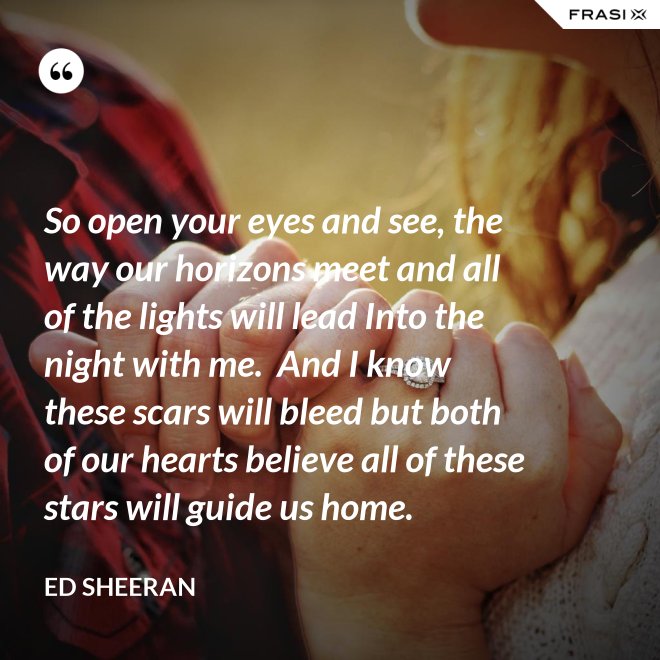 So open your eyes and see, the way our horizons meet and all of the lights will lead Into the night with me.  And I know these scars will bleed but both of our hearts believe all of these stars will guide us home. - Ed Sheeran