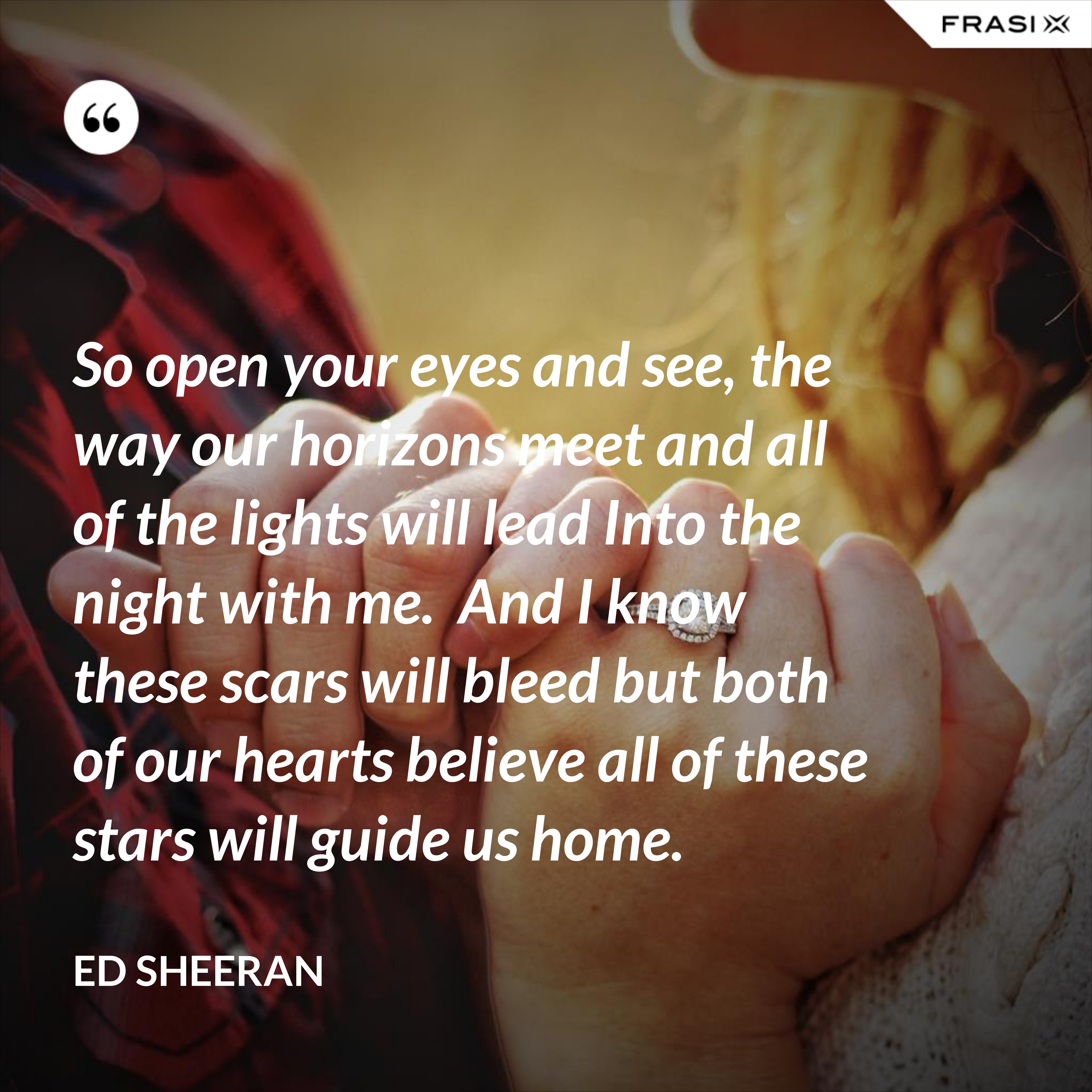So open your eyes and see, the way our horizons meet and all of the lights will lead Into the night with me.  And I know these scars will bleed but both of our hearts believe all of these stars will guide us home. - Ed Sheeran