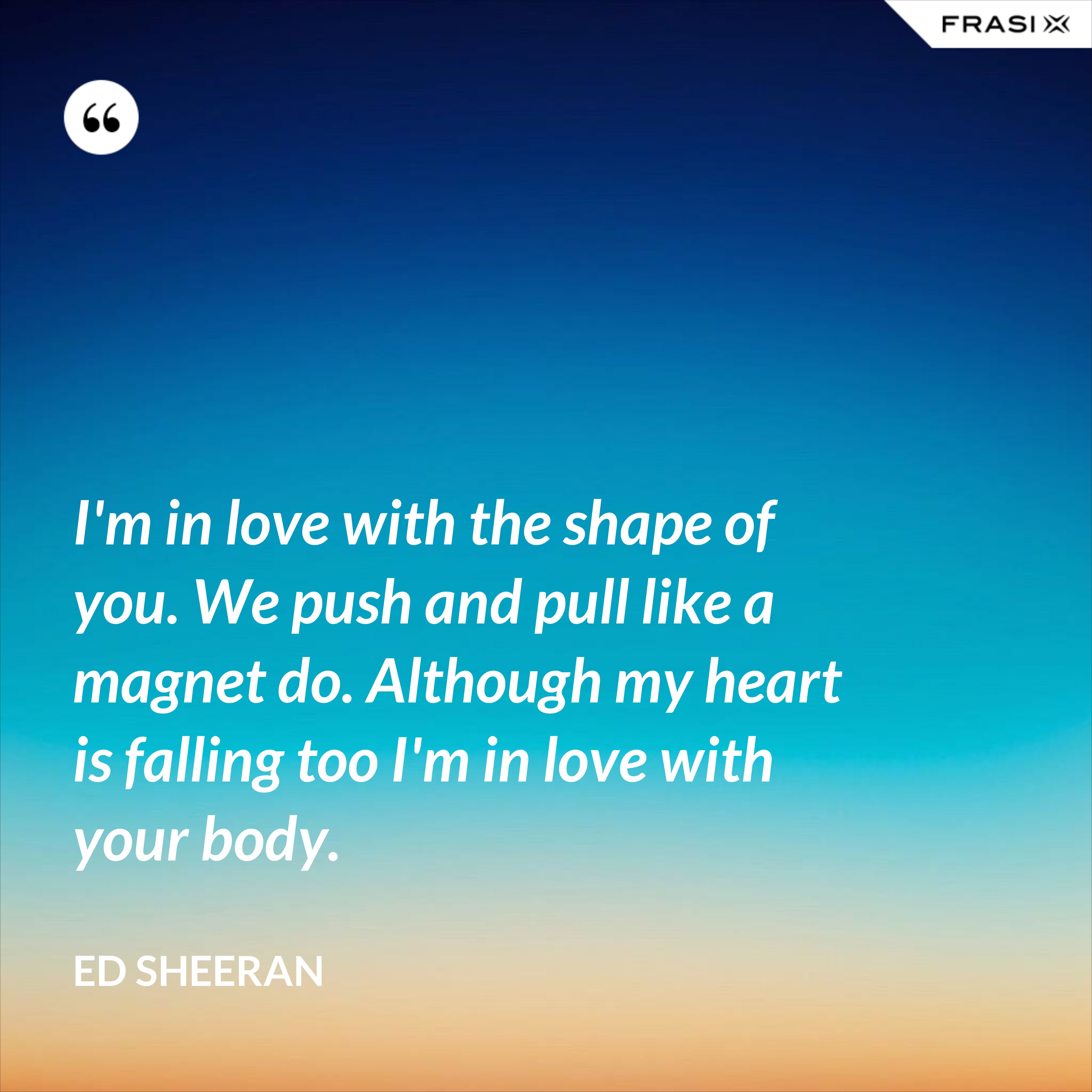 I'm in love with the shape of you. We push and pull like a magnet do. Although my heart is falling too I'm in love with your body. - Ed Sheeran