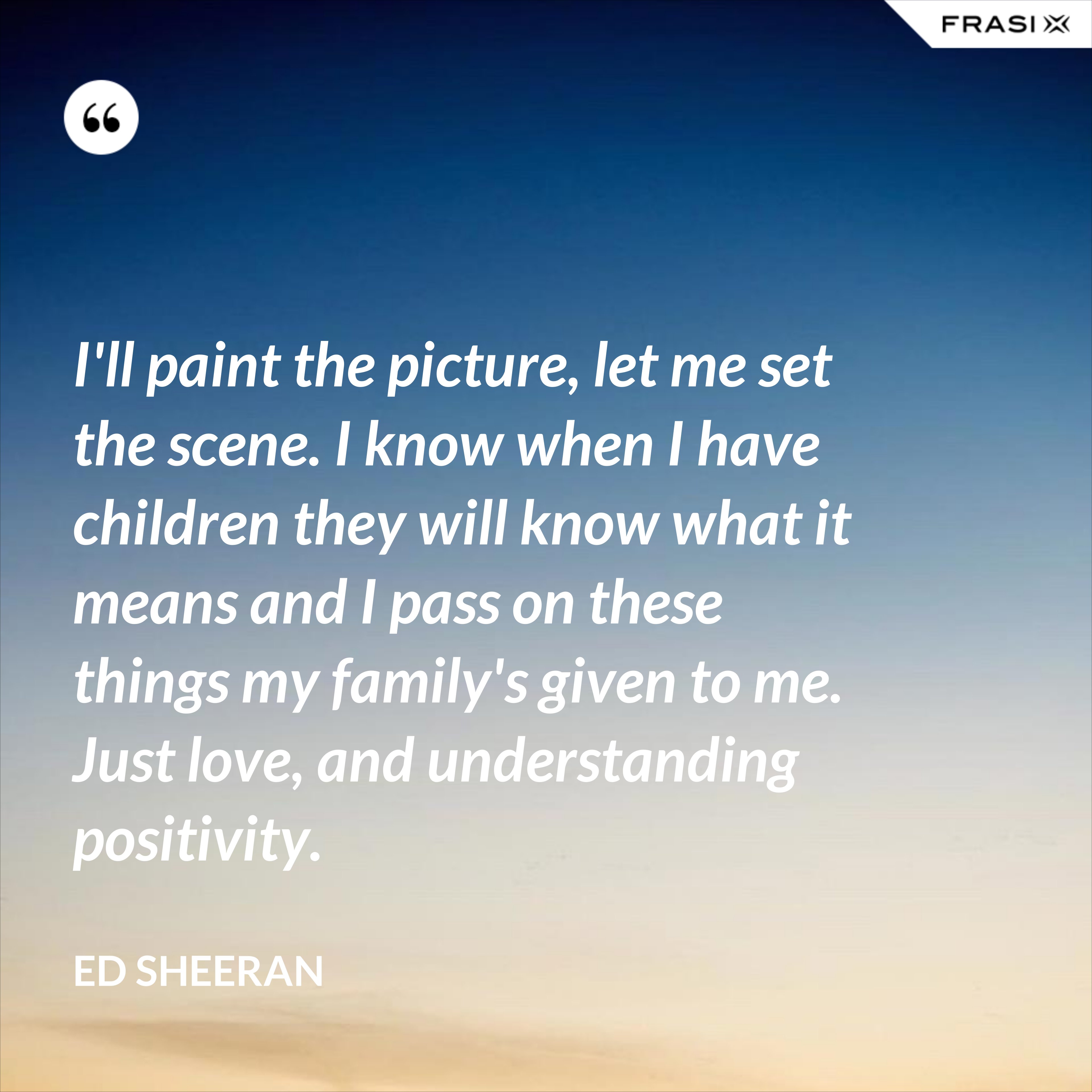 I'll paint the picture, let me set the scene. I know when I have children they will know what it means and I pass on these things my family's given to me. Just love, and understanding positivity. - Ed Sheeran