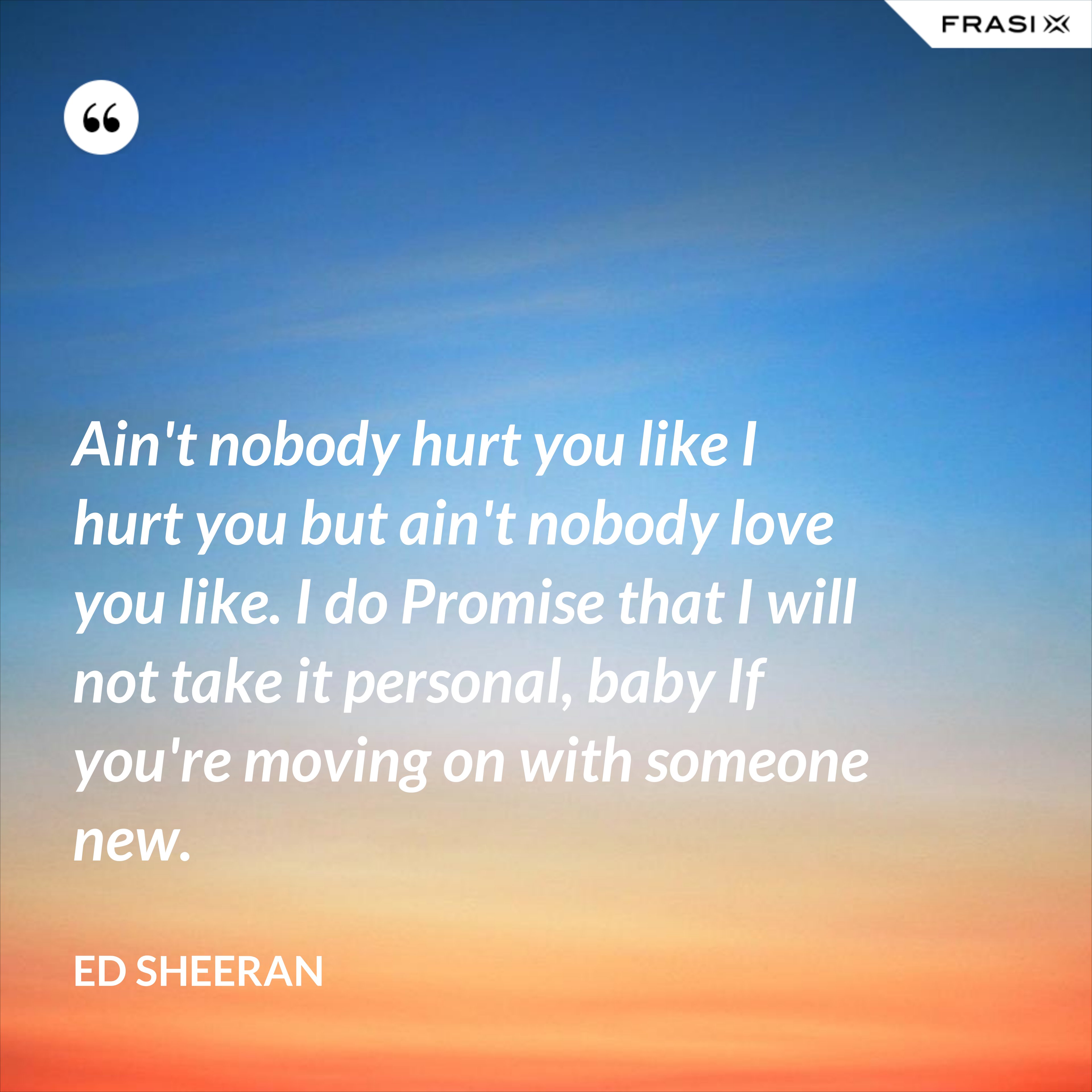 Ain't nobody hurt you like I hurt you but ain't nobody love you like. I do Promise that I will not take it personal, baby If you're moving on with someone new. - Ed Sheeran