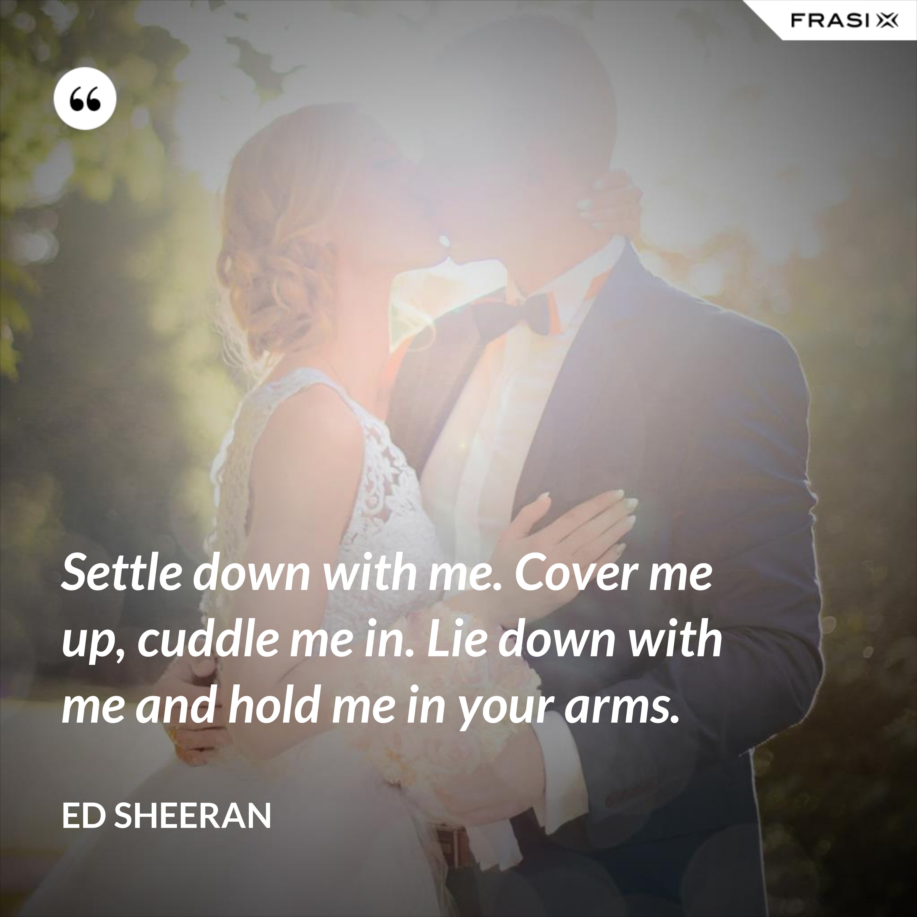 Settle down with me. Cover me up, cuddle me in. Lie down with me and hold me in your arms. - Ed Sheeran