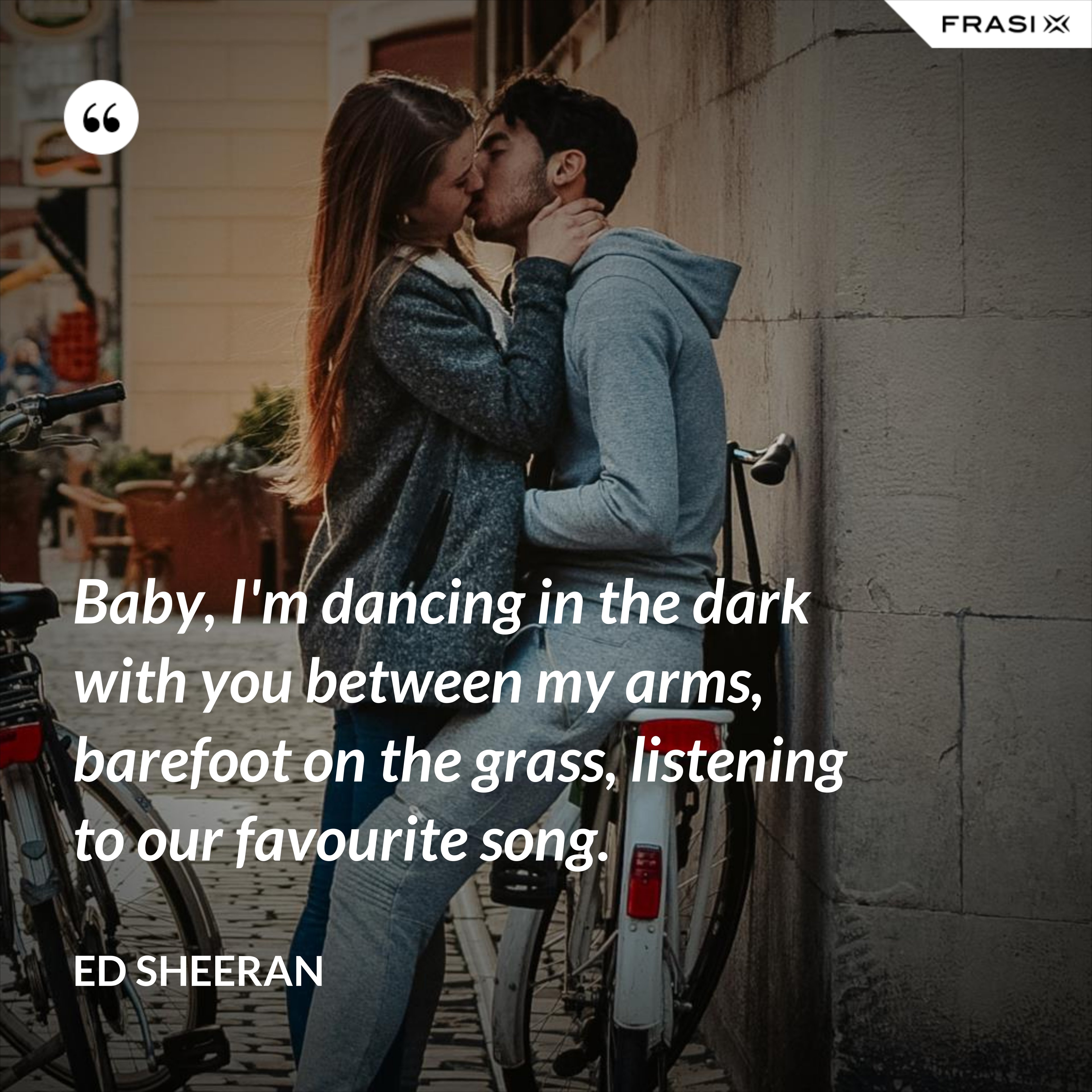 Baby, I'm dancing in the dark with you between my arms, barefoot on the grass, listening to our favourite song. - Ed Sheeran