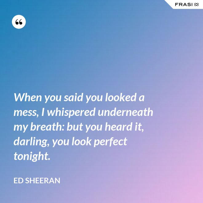 When you said you looked a mess, I whispered underneath my breath: but you heard it, darling, you look perfect tonight. - Ed Sheeran