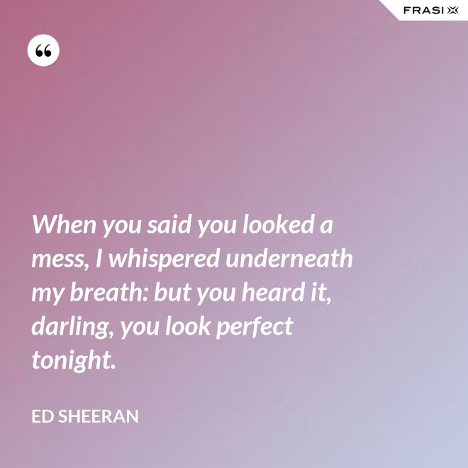 When you said you looked a mess, I whispered underneath my breath: but you heard it, darling, you look perfect tonight. - Ed Sheeran