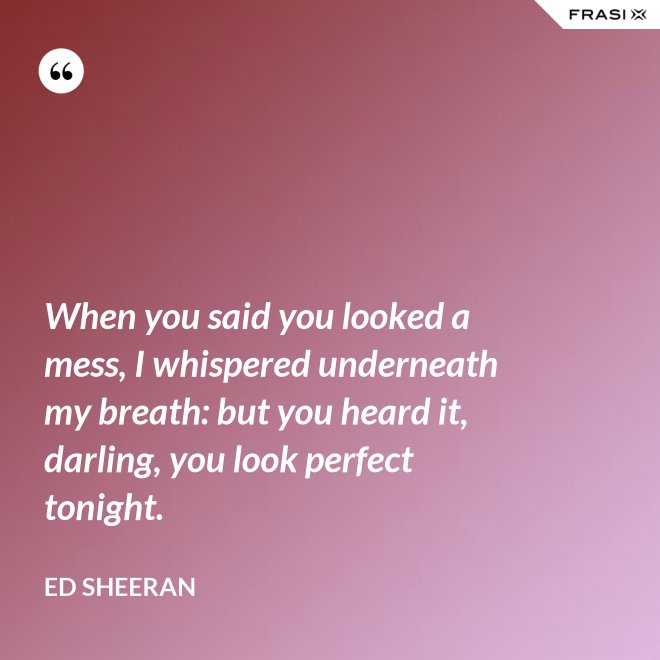 When you said you looked a mess, I whispered underneath my breath: but you heard it, darling, you look perfect tonight. - Ed Sheeran