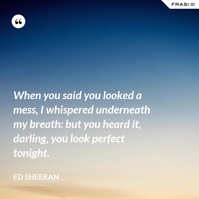 When you said you looked a mess, I whispered underneath my breath: but you heard it, darling, you look perfect tonight. - Ed Sheeran