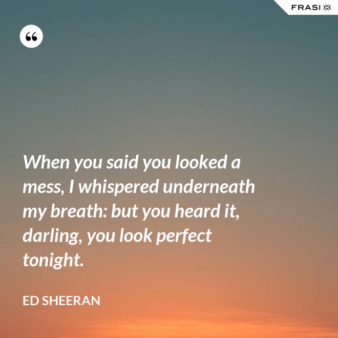 When you said you looked a mess, I whispered underneath my breath: but you heard it, darling, you look perfect tonight. - Ed Sheeran