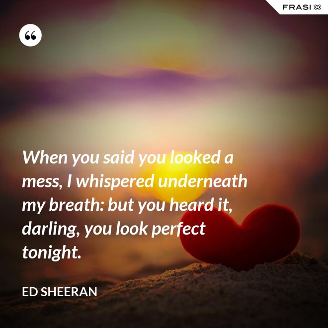 When you said you looked a mess, I whispered underneath my breath: but you heard it, darling, you look perfect tonight. - Ed Sheeran