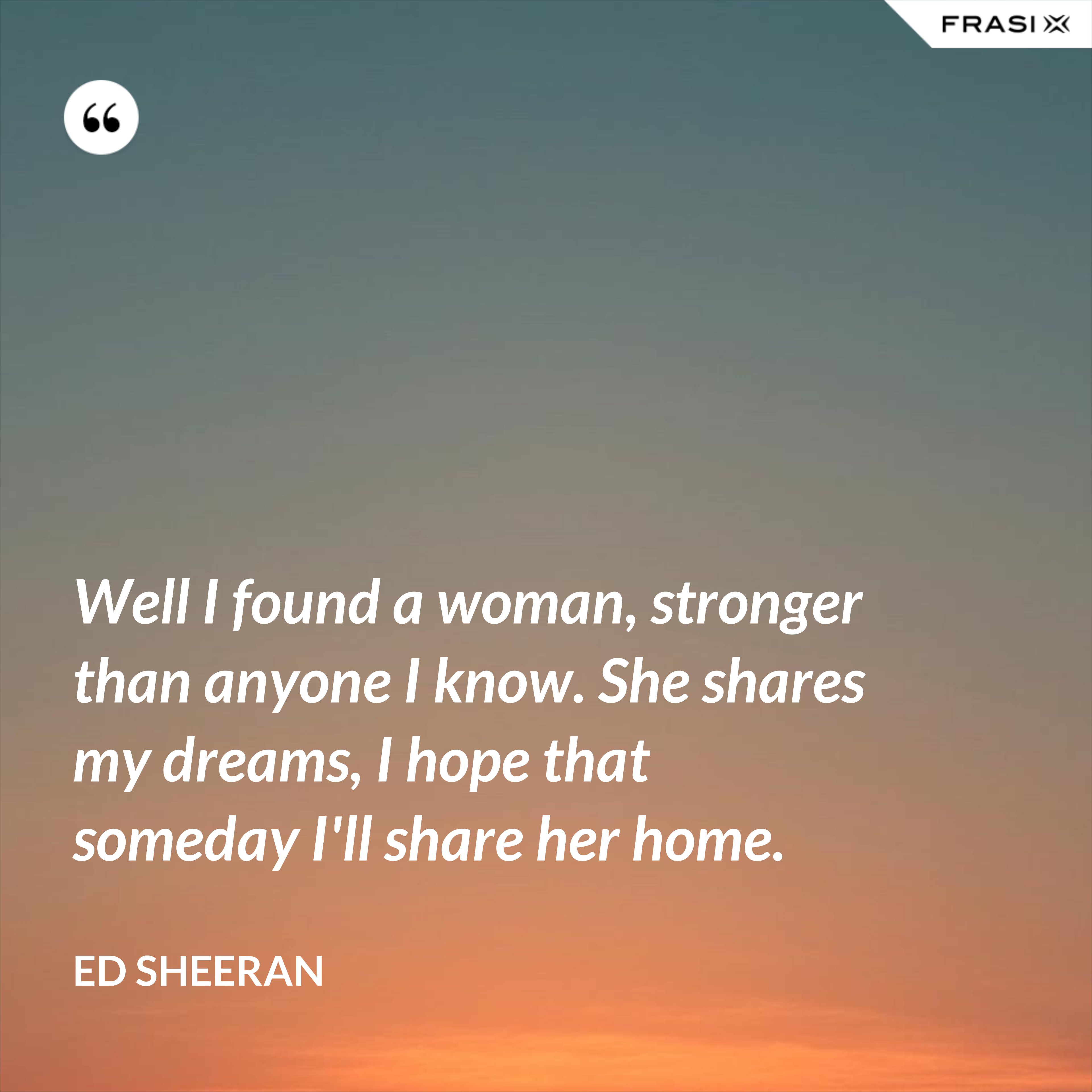 Well I found a woman, stronger than anyone I know. She shares my dreams, I hope that someday I'll share her home. - Ed Sheeran