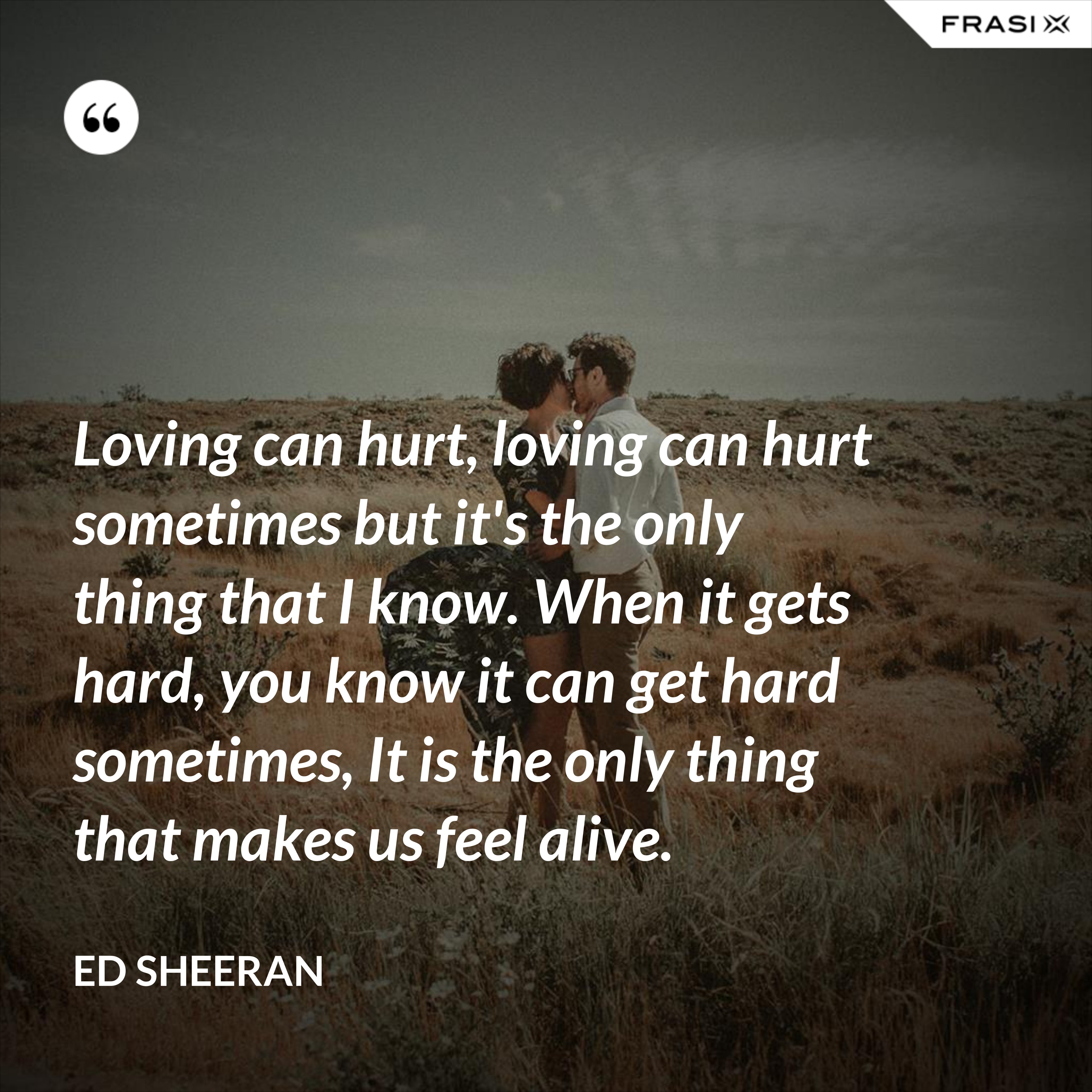 Loving can hurt, loving can hurt sometimes but it's the only thing that I know. When it gets hard, you know it can get hard sometimes, It is the only thing that makes us feel alive. - Ed Sheeran
