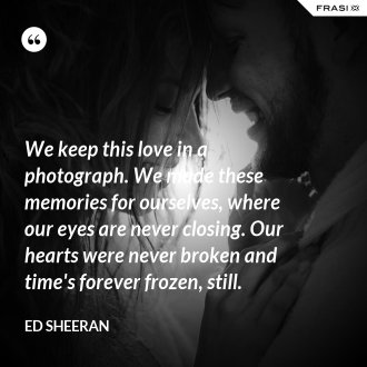 We keep this love in a photograph. We made these memories for ourselves, where our eyes are never closing. Our hearts were never broken and time's forever frozen, still. - Ed Sheeran