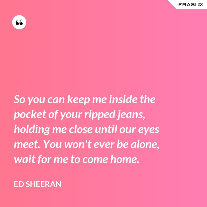 So you can keep me inside the pocket of your ripped jeans, holding me close until our eyes meet. You won't ever be alone, wait for me to come home. - Ed Sheeran