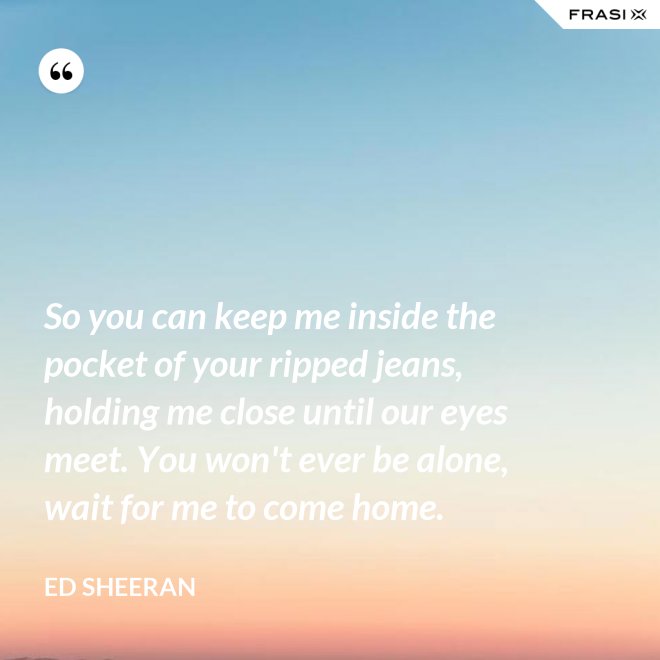 So you can keep me inside the pocket of your ripped jeans, holding me close until our eyes meet. You won't ever be alone, wait for me to come home. - Ed Sheeran