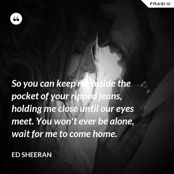 So you can keep me inside the pocket of your ripped jeans, holding me close until our eyes meet. You won't ever be alone, wait for me to come home. - Ed Sheeran