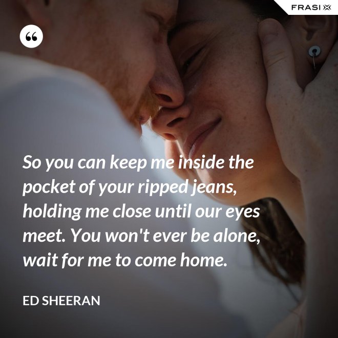 So you can keep me inside the pocket of your ripped jeans, holding me close until our eyes meet. You won't ever be alone, wait for me to come home. - Ed Sheeran