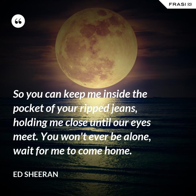 So you can keep me inside the pocket of your ripped jeans, holding me close until our eyes meet. You won't ever be alone, wait for me to come home. - Ed Sheeran