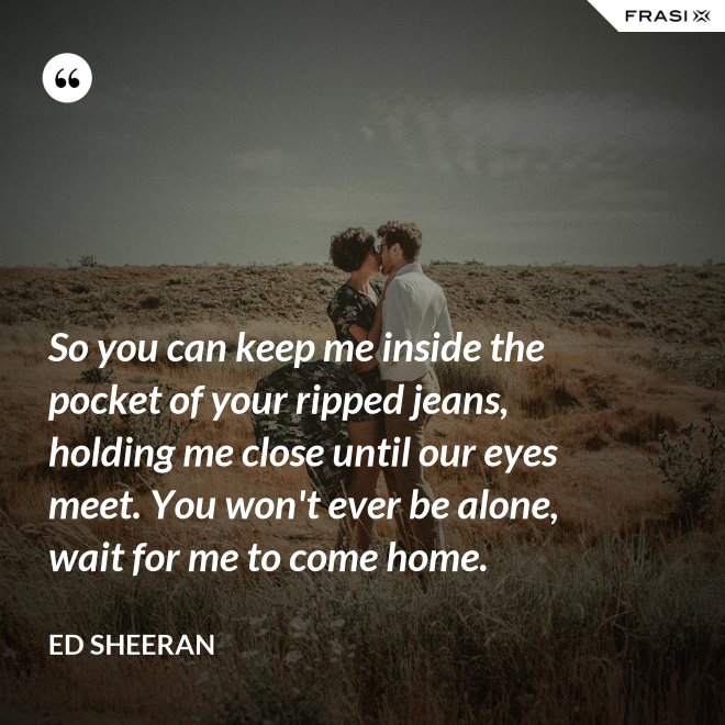 So you can keep me inside the pocket of your ripped jeans, holding me close until our eyes meet. You won't ever be alone, wait for me to come home. - Ed Sheeran