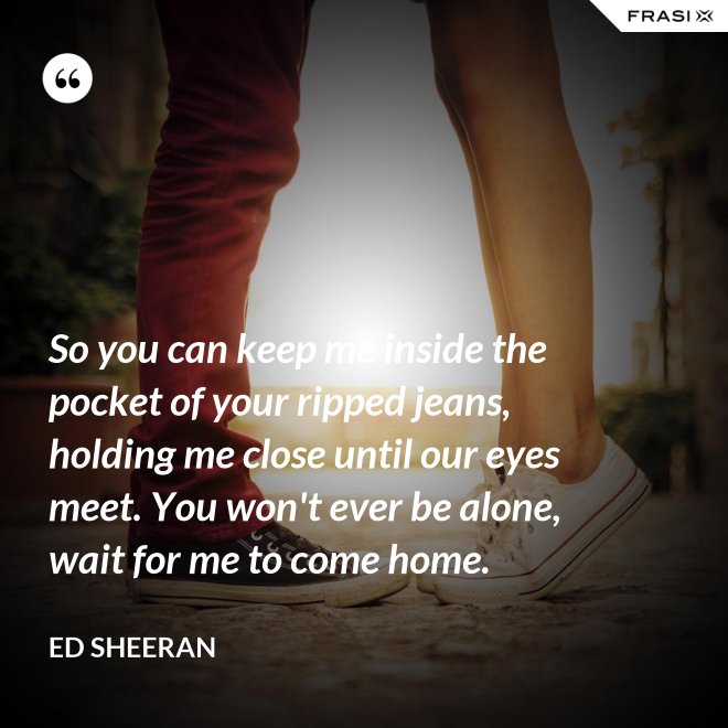 So you can keep me inside the pocket of your ripped jeans, holding me close until our eyes meet. You won't ever be alone, wait for me to come home. - Ed Sheeran