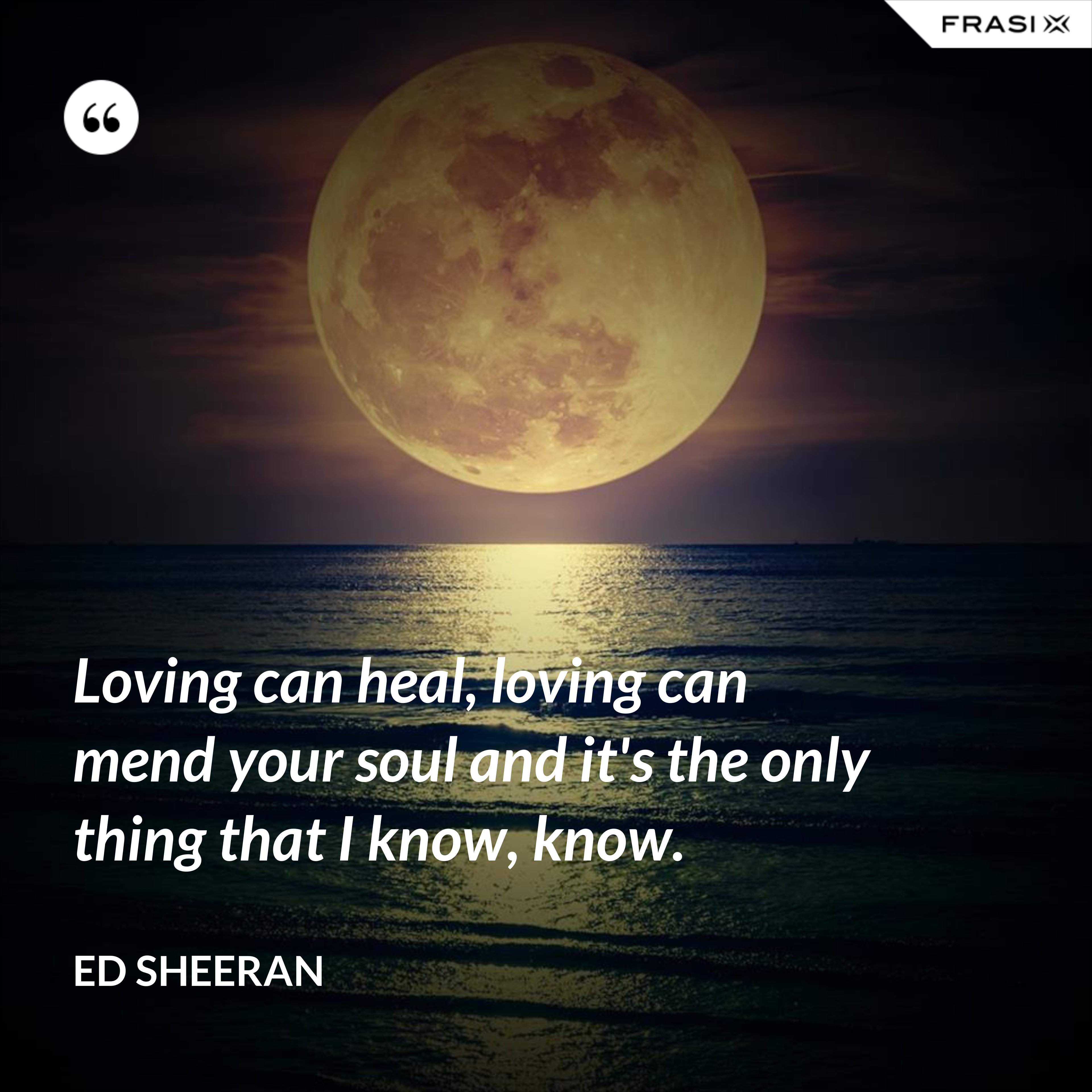 Loving can heal, loving can mend your soul and it's the only thing that I know, know. - Ed Sheeran