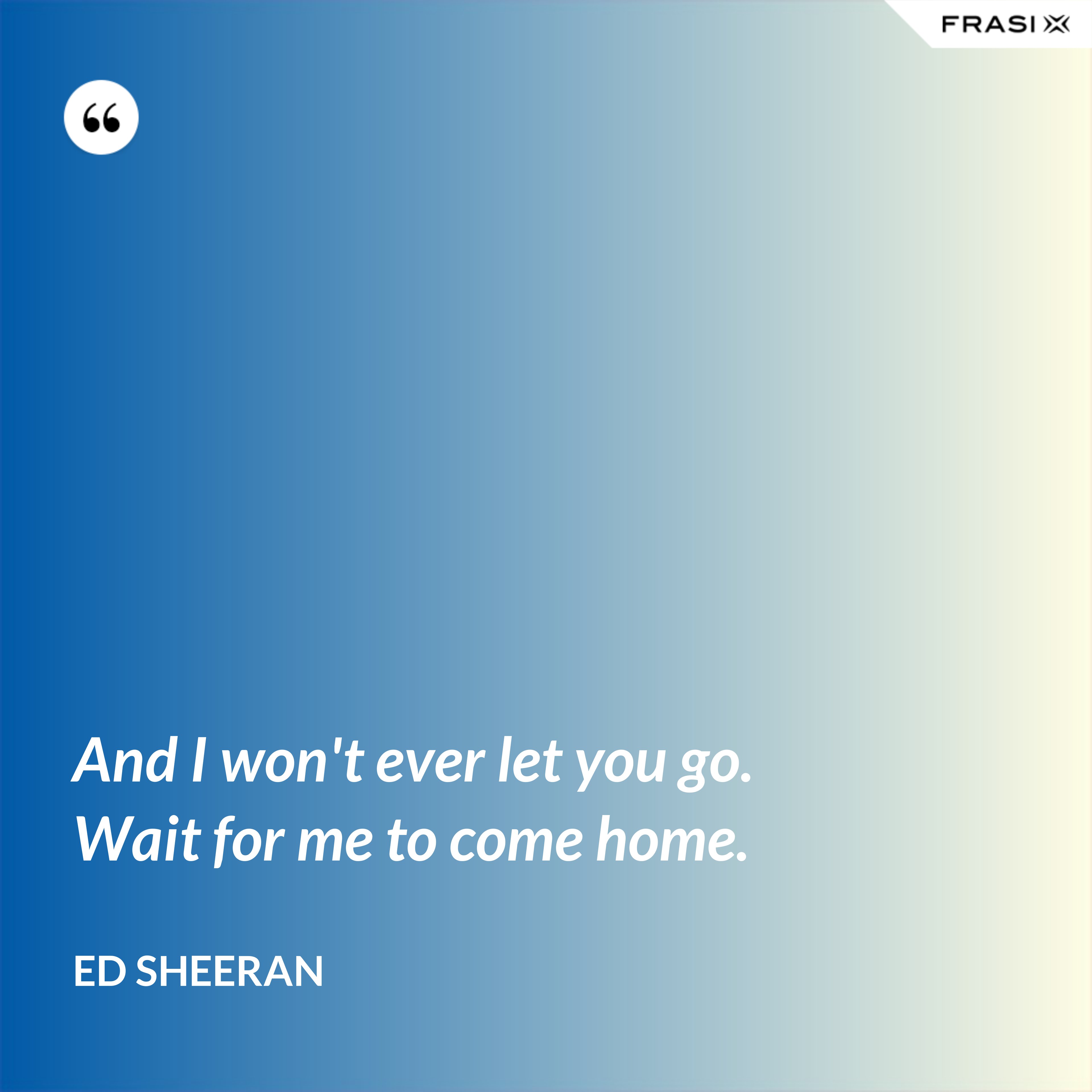 And I won't ever let you go. Wait for me to come home. - Ed Sheeran